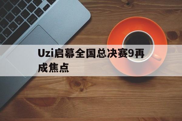 Uzi启幕全国总决赛9再成焦点(uzi进了几次总决赛)